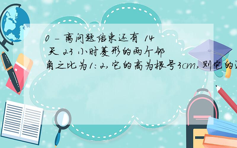 0 - 离问题结束还有 14 天 23 小时菱形的两个邻角之比为1：2,它的高为根号3cm,则它的边长为（ ） A.3cm B.根号6cm.C.2cm D.2倍根号3cm