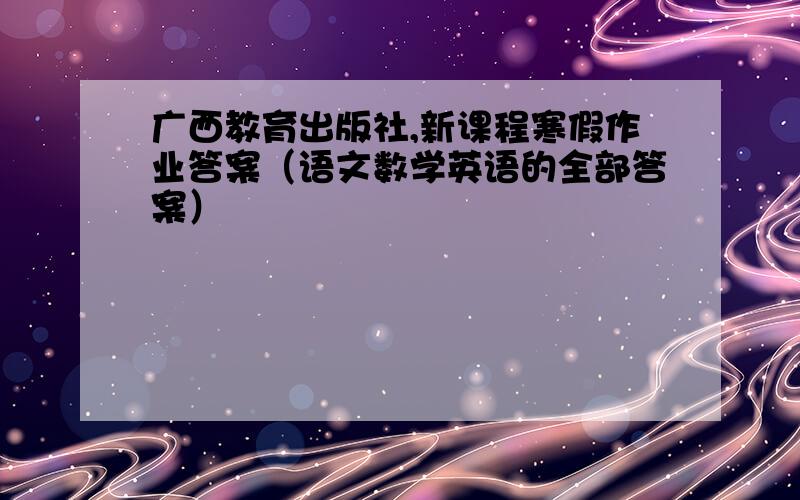 广西教育出版社,新课程寒假作业答案（语文数学英语的全部答案）