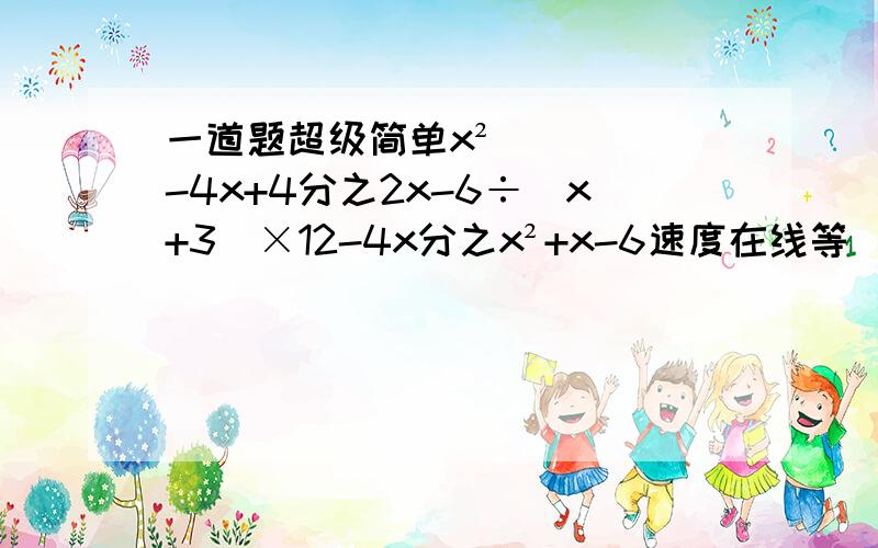 一道题超级简单x²-4x+4分之2x-6÷（x+3）×12-4x分之x²+x-6速度在线等