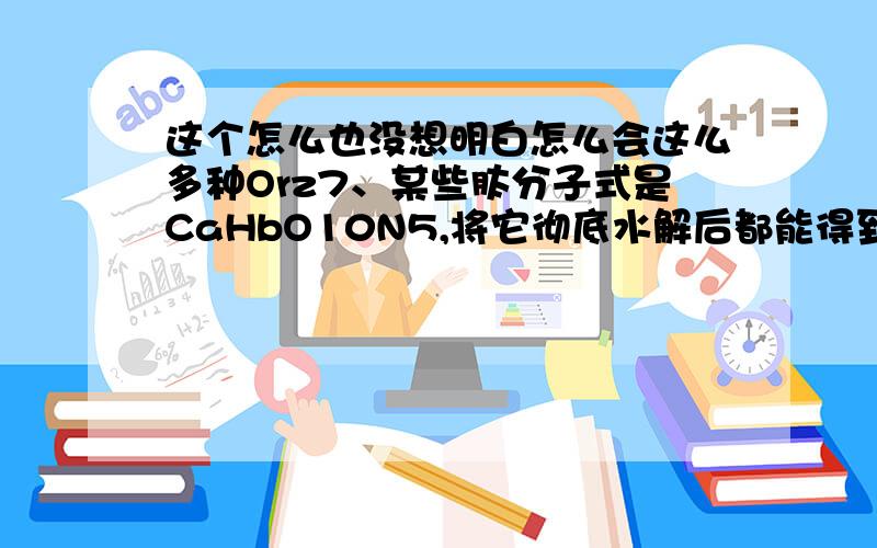 这个怎么也没想明白怎么会这么多种Orz7、某些肽分子式是CaHbO10N5,将它彻底水解后都能得到下列四种氨基酸：甘氨酸（C2H5O2N）、丙氨酸（C3H7O2N）、苯丙氨酸（C9H11O2N）、谷氨酸（C5H9O4N）,则