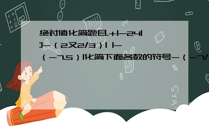 绝对值化简题目.+|-24|:|-（2又2/3）| |-（-7.5）|化简下面各数的符号-（-7/3） -（+3.5） +（-1） -{-[-（+5）]}