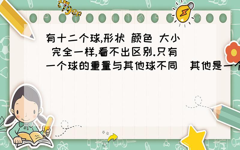 有十二个球,形状 颜色 大小 完全一样,看不出区别.只有一个球的重量与其他球不同（其他是一个球重量相同）,给你一架两边有托盘的天平,让你称三次,找出这个球,并要弄清它的重量比其他球