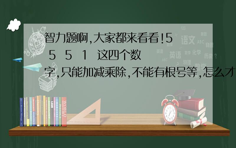 智力题啊,大家都来看看!5  5  5  1  这四个数字,只能加减乘除,不能有根号等,怎么才能得到24这个值啊,帮帮忙啊,快～!