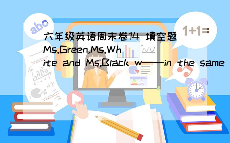 六年级英语周末卷14 填空题Ms.Green,Ms.White and Ms.Black w——in the same office.They are a____pretty.They often go shoping t___.They usually d___up when they go to a party.At that time they are all b___.they love dancing.