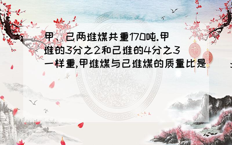 甲、己两堆煤共重170吨.甲堆的3分之2和己堆的4分之3一样重,甲堆煤与己堆煤的质量比是（）：（...甲、己两堆煤共重170吨.甲堆的3分之2和己堆的4分之3一样重,甲堆煤与己堆煤的质量比是（）