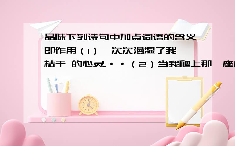 品味下列诗句中加点词语的含义即作用（1）一次次漫湿了我 枯干 的心灵.··（2）当我爬上那一座座 诱惑 着我的山顶.··