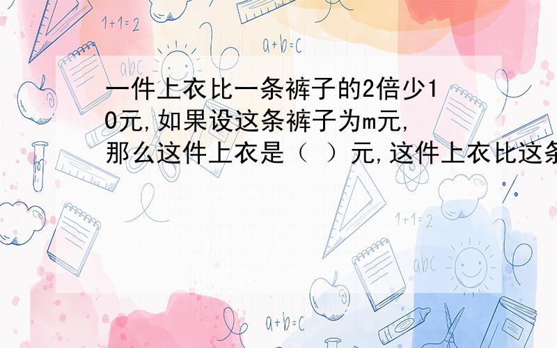 一件上衣比一条裤子的2倍少10元,如果设这条裤子为m元,那么这件上衣是（ ）元,这件上衣比这条裤子多（ ）元,这套衣服一共的（ ）元.