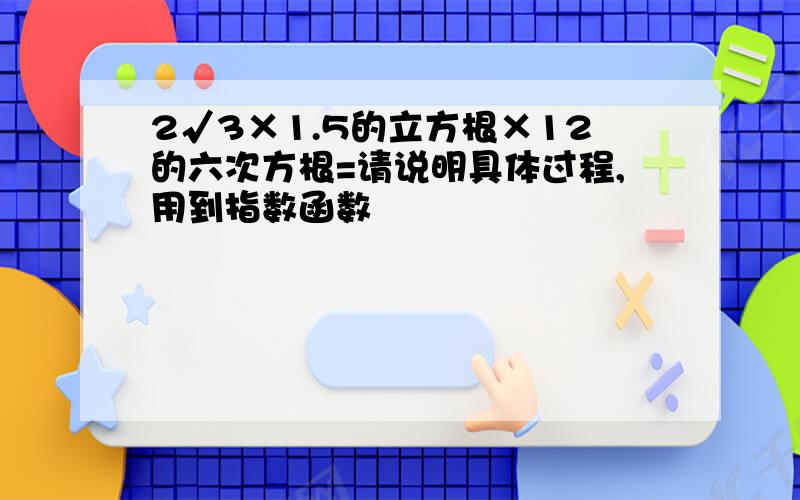 2√3×1.5的立方根×12的六次方根=请说明具体过程,用到指数函数