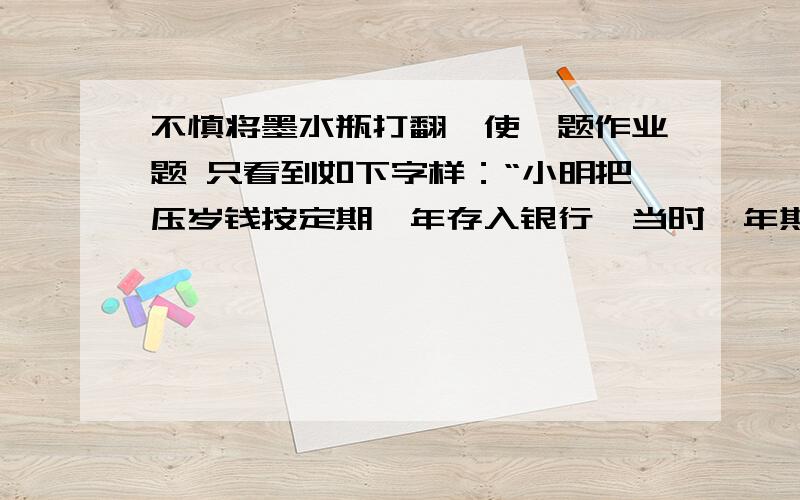 不慎将墨水瓶打翻,使一题作业题 只看到如下字样：“小明把压岁钱按定期一年存入银行,当时一年期限存款的年利率为1.98%,利息税为20%,已知到期后实得利息450元,问小明的压岁钱多少元?