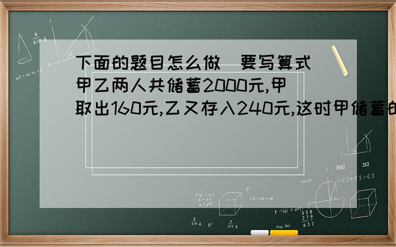 下面的题目怎么做（要写算式）甲乙两人共储蓄2000元,甲取出160元,乙又存入240元,这时甲储蓄的钱数比乙的两倍少20元,甲乙两人原来各储蓄多少元?