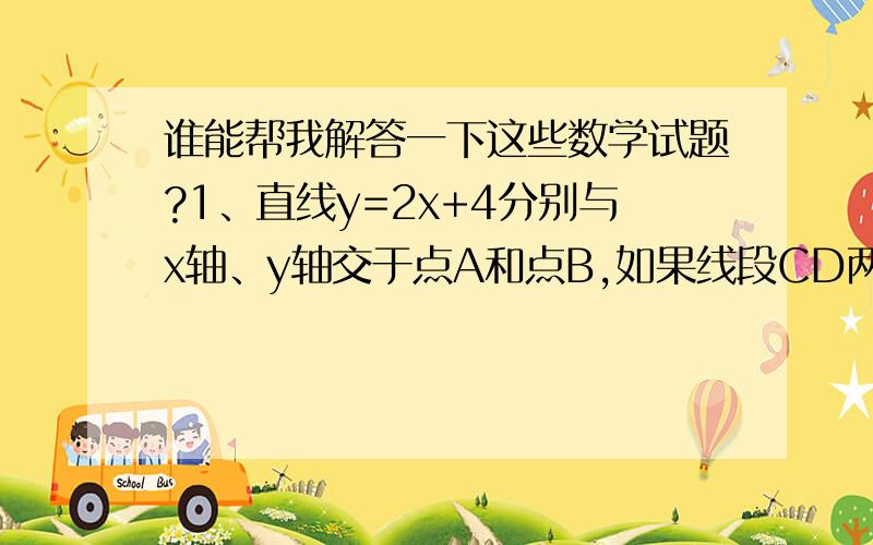 谁能帮我解答一下这些数学试题?1、直线y=2x+4分别与x轴、y轴交于点A和点B,如果线段CD两端点在坐标轴上滑动（C点在y轴上D点在x轴上）,且CD=AB.  （1）当△COD在第四象限,且△COD和△AOB全等时,直