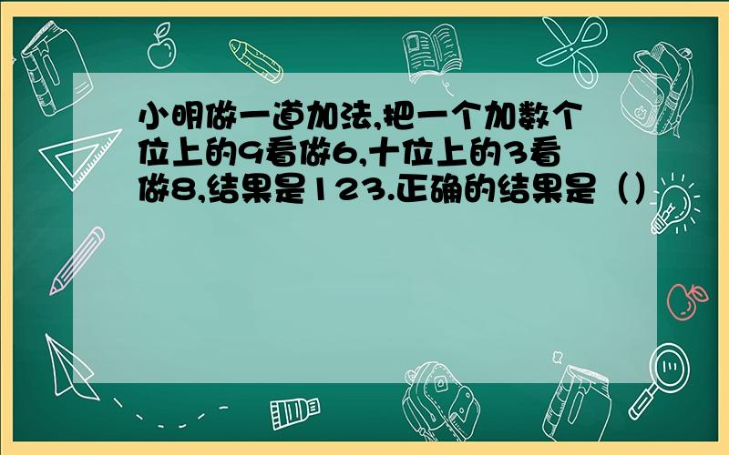 小明做一道加法,把一个加数个位上的9看做6,十位上的3看做8,结果是123.正确的结果是（）