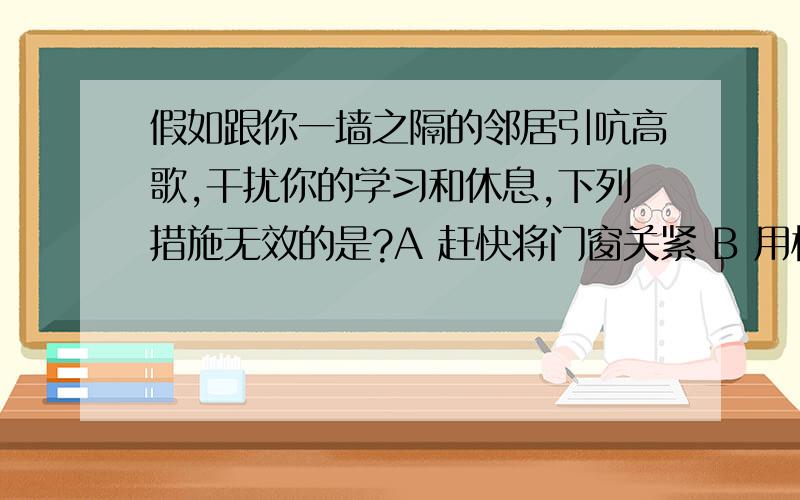 假如跟你一墙之隔的邻居引吭高歌,干扰你的学习和休息,下列措施无效的是?A 赶快将门窗关紧 B 用棉花塞住耳朵C 将窗打开,让空气加快流通 D 将棉毯挂在窗上