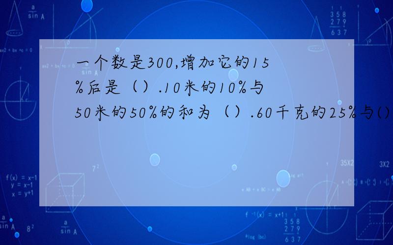 一个数是300,增加它的15%后是（）.10米的10%与50米的50%的和为（）.60千克的25%与()千克的5分之3相等