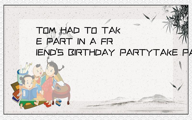 TOM HAD TO TAKE PART IN A FRIEND'S BIRTHDAY PARTYTAKE PART 是什么