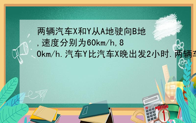 两辆汽车X和Y从A地驶向B地,速度分别为60km/h,80km/h.汽车Y比汽车X晚出发2小时.两辆车同时抵达B地.请问A,B之间的距离是多少?