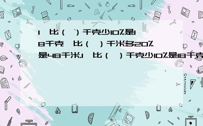 1、比（ ）千克少10%是18千克,比（ ）千米多20%是48千米.1、比（ ）千克少10%是18千克,比（ ）千米多20%是48千米.2、100克减少10%后,再增加10%,得（ ）克.3、花生的出油率是42%,650千克花生可榨油（