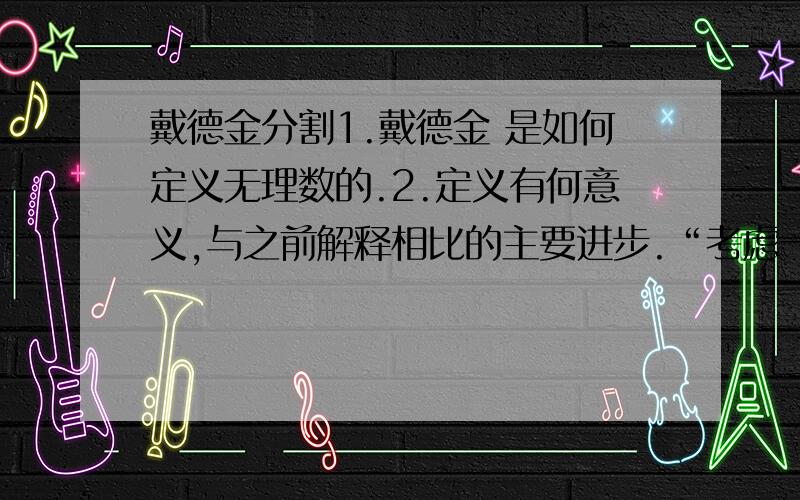 戴德金分割1.戴德金 是如何定义无理数的.2.定义有何意义,与之前解释相比的主要进步.“考虑一个不是由有理数产生的分割（A，B）时，就得到一个新数，即无理数a，这个数是由分割（A，B）