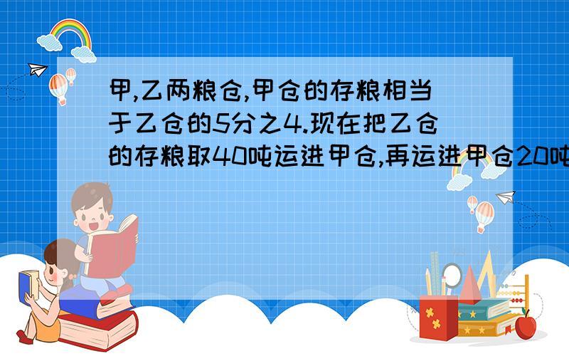 甲,乙两粮仓,甲仓的存粮相当于乙仓的5分之4.现在把乙仓的存粮取40吨运进甲仓,再运进甲仓20吨粮食,这时甲仓的存粮和乙仓相等.问甲仓原来存粮多少吨?