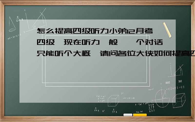 怎么提高四级听力小弟12月考四级,现在听力一般,一个对话只能听个大概,请问各位大侠如何提高四级听力?连蒙带答5道只能对3道。...蛋疼啊