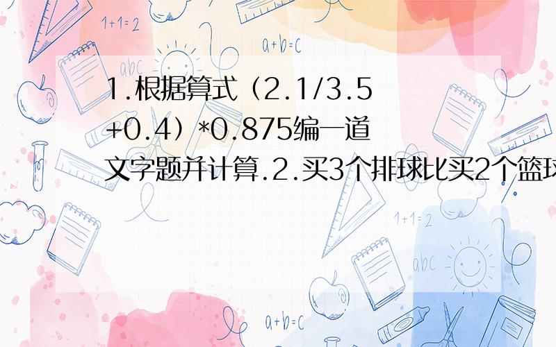 1.根据算式（2.1/3.5+0.4）*0.875编一道文字题并计算.2.买3个排球比买2个篮球多花15元,一个排球65元,一个篮球多少元?（解方程)3.某班学生平均身高141.4厘米,其中男生22人,平均身高140.5厘米,女生18