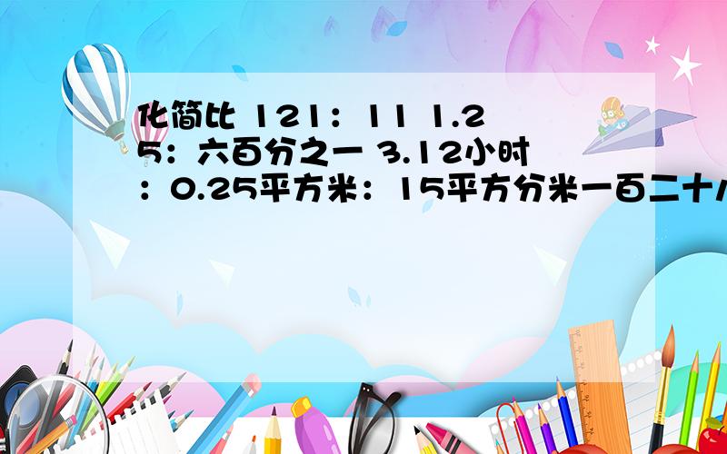 化简比 121：11 1.25：六百分之一 3.12小时：0.25平方米：15平方分米一百二十八分之一：十六分支一