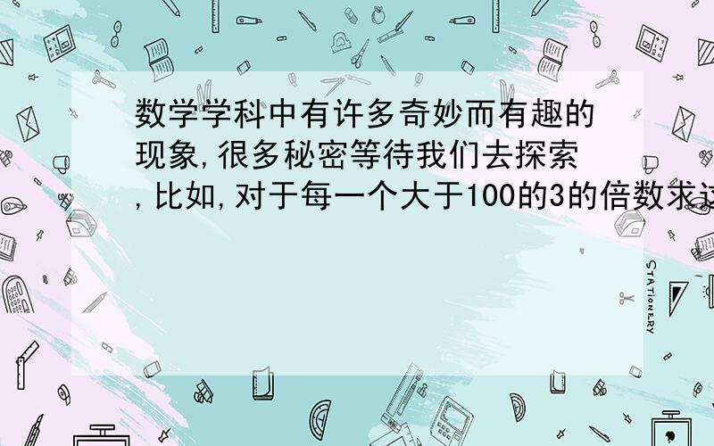 数学学科中有许多奇妙而有趣的现象,很多秘密等待我们去探索,比如,对于每一个大于100的3的倍数求这个数每一数位的数字的立方和,将所得的和重负上述操作,这样一直继续下去,结果最终得到