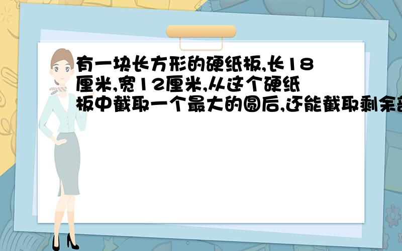 有一块长方形的硬纸板,长18厘米,宽12厘米,从这个硬纸板中截取一个最大的圆后,还能截取剩余部分截取几个面积相等、直径最大的圆?去掉几个圆【包括原来那个最大的圆】的面积后,硬纸板剩