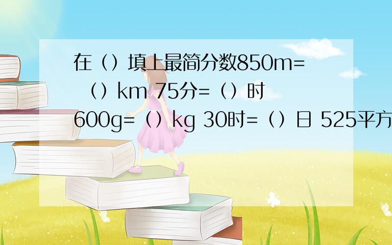 在（）填上最简分数850m= （）km 75分=（）时 600g=（）kg 30时=（）日 525平方厘米=（）平方分米28角=（）元