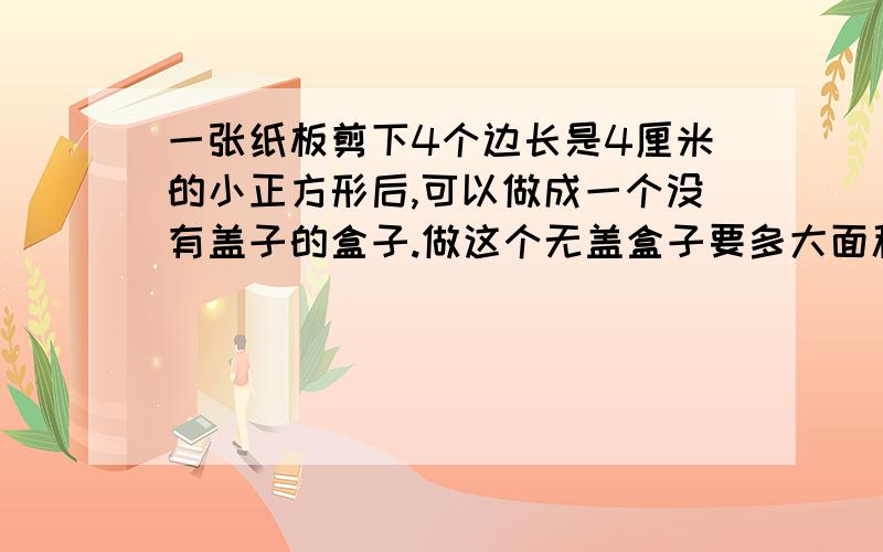 一张纸板剪下4个边长是4厘米的小正方形后,可以做成一个没有盖子的盒子.做这个无盖盒子要多大面积的纸板没有减掉4个边长是4厘米的小正方形时,这个纸板长26厘米,宽30厘米