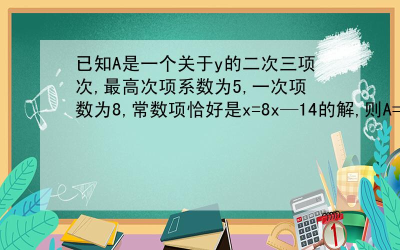 已知A是一个关于y的二次三项次,最高次项系数为5,一次项数为8,常数项恰好是x=8x—14的解,则A=?