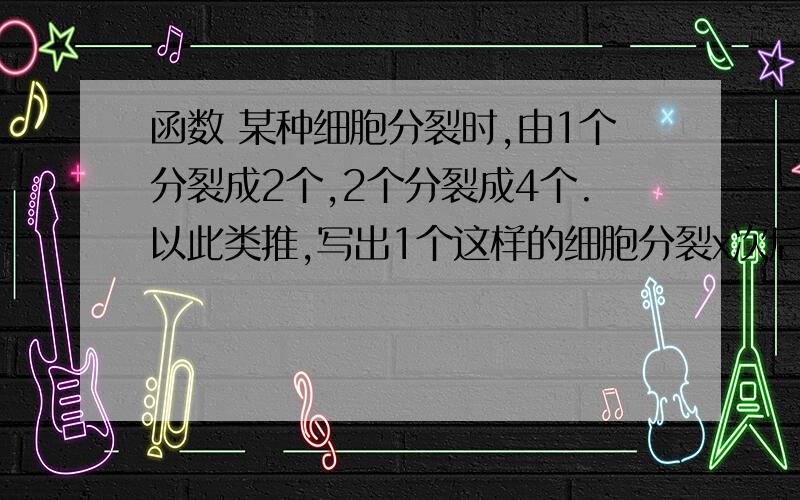 函数 某种细胞分裂时,由1个分裂成2个,2个分裂成4个.以此类推,写出1个这样的细胞分裂x次后,得某种细胞分裂时,由1个分裂成2个,2个分裂成4个.以此类推,写出1个这样的细胞分裂x次后,得到的细