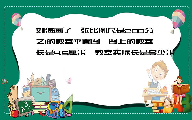 刘海画了一张比例尺是200分之1的教室平面图,图上的教室长是4.5厘米,教室实际长是多少米