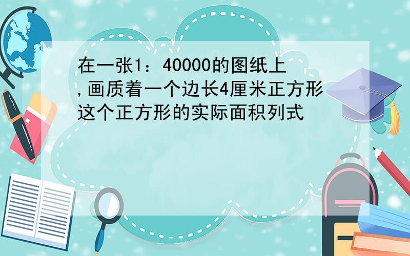 在一张1：40000的图纸上,画质着一个边长4厘米正方形这个正方形的实际面积列式