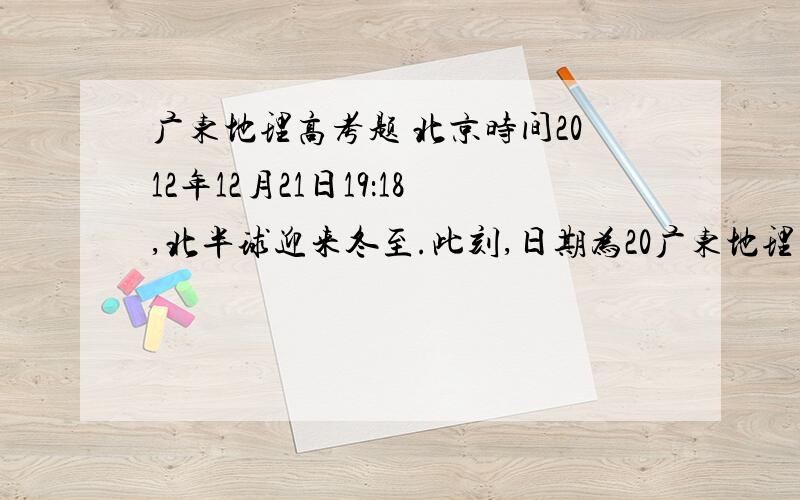 广东地理高考题 北京时间2012年12月21日19：18,北半球迎来冬至.此刻,日期为20广东地理高考题 北京时间2012年12月21日19：18,北半球迎来冬至.此刻,日期为2012年12月22日的地区约占全球面积的 A.0 B.