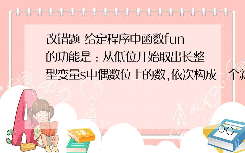 改错题 给定程序中函数fun的功能是：从低位开始取出长整型变量s中偶数位上的数,依次构成一个新数放在t中.#include void fun (long *t, long s)                    { long sl=10;  s /= 10;  *t = s % 10;  while(s> 0)