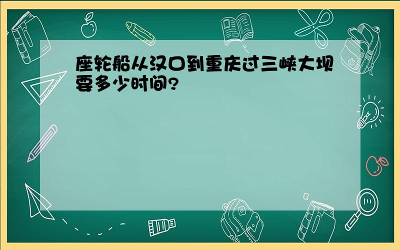 座轮船从汉口到重庆过三峡大坝要多少时间?