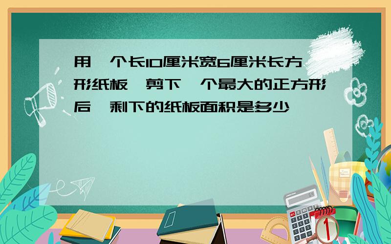 用一个长10厘米宽6厘米长方形纸板,剪下一个最大的正方形后,剩下的纸板面积是多少