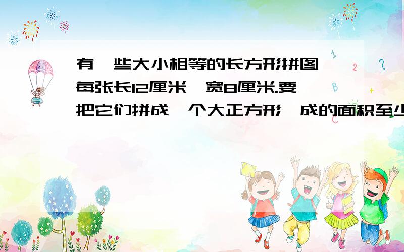 有一些大小相等的长方形拼图,每张长12厘米,宽8厘米.要把它们拼成一个大正方形輧成的面积至少是多少?