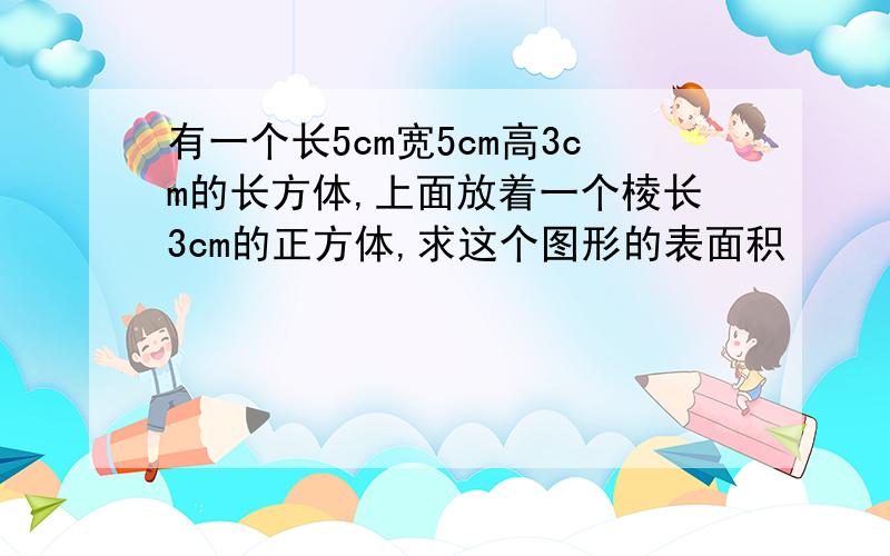 有一个长5cm宽5cm高3cm的长方体,上面放着一个棱长3cm的正方体,求这个图形的表面积