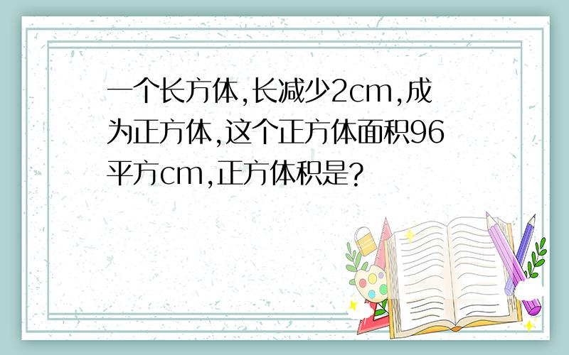 一个长方体,长减少2cm,成为正方体,这个正方体面积96平方cm,正方体积是?