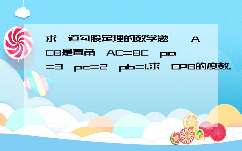 求一道勾股定理的数学题,∠ACB是直角,AC=BC,pa=3,pc=2,pb=1.求∠CPB的度数.