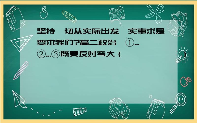 坚持一切从实际出发,实事求是要求我们?高二政治、①...②...③既要反对夸大（            ）,又要反对（           ）.