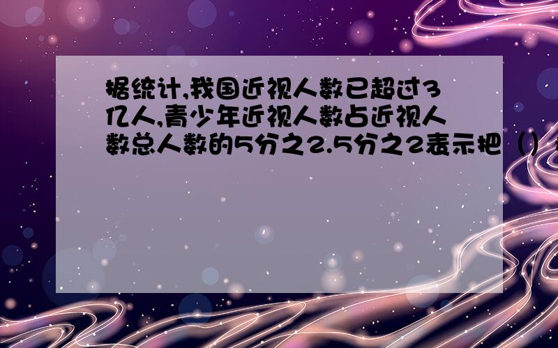 据统计,我国近视人数已超过3亿人,青少年近视人数占近视人数总人数的5分之2.5分之2表示把（）看成单位1,平均分成（ ）份,（）占了其中的（）份