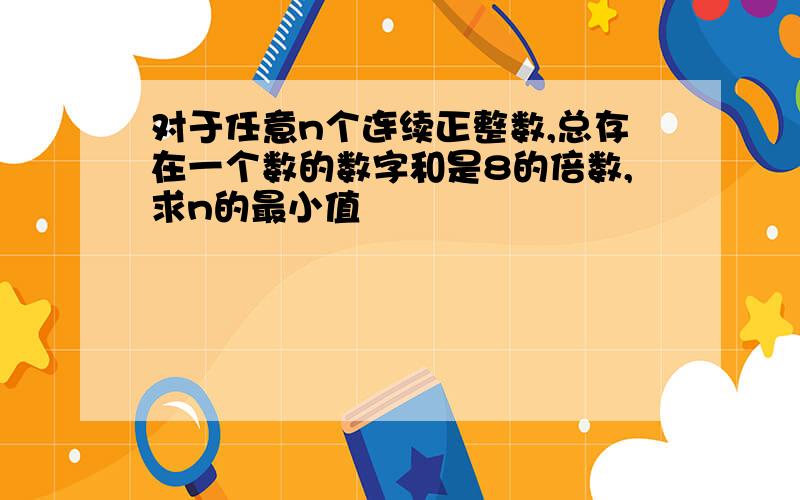 对于任意n个连续正整数,总存在一个数的数字和是8的倍数,求n的最小值