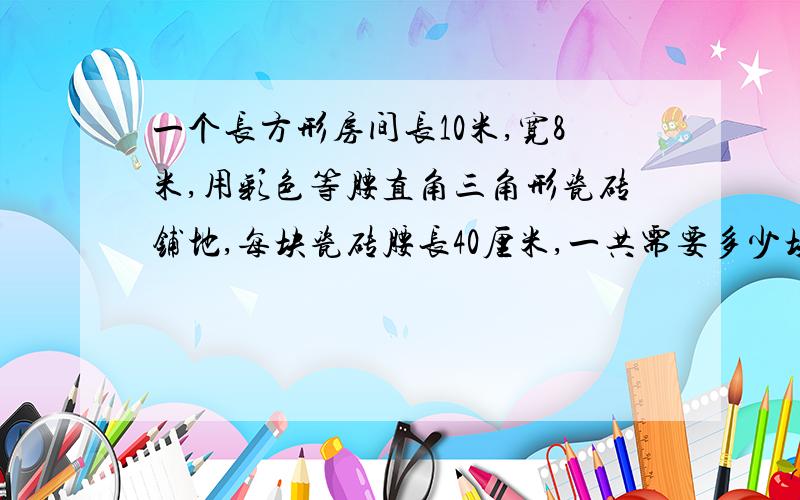 一个长方形房间长10米,宽8米,用彩色等腰直角三角形瓷砖铺地,每块瓷砖腰长40厘米,一共需要多少块?请用方程解答,请不要很复杂,方程过程写具体.今天就要