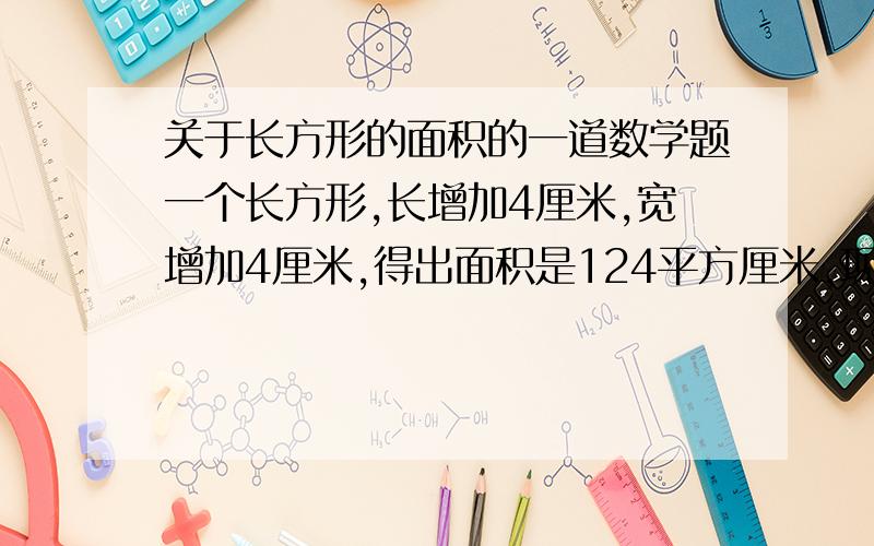 关于长方形的面积的一道数学题一个长方形,长增加4厘米,宽增加4厘米,得出面积是124平方厘米,现在问原来长方形的长是多少,宽是多少