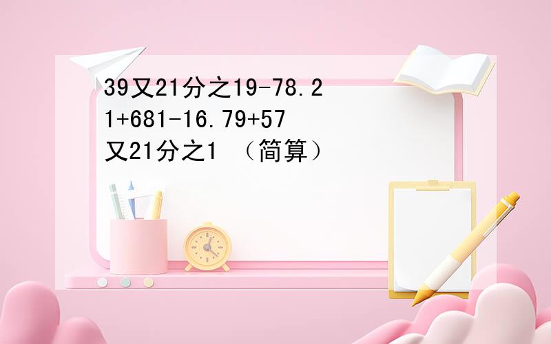 39又21分之19-78.21+681-16.79+57又21分之1 （简算）