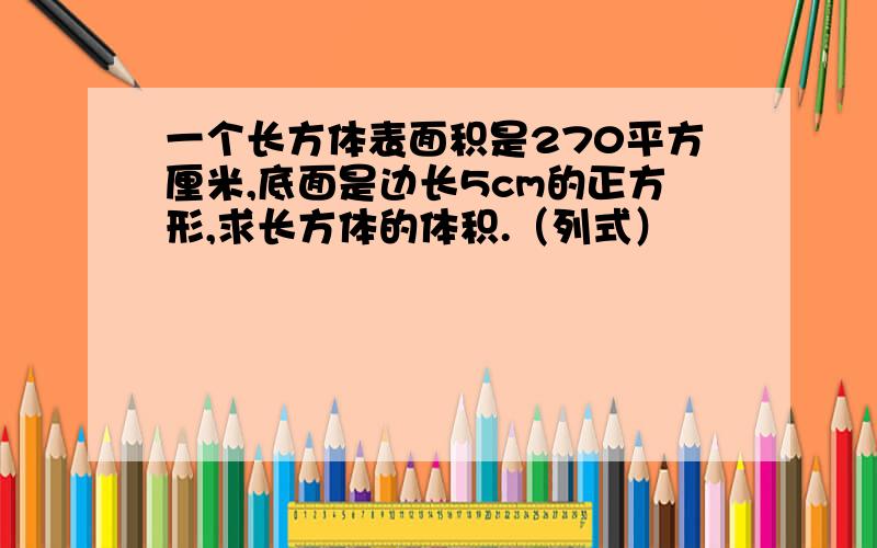 一个长方体表面积是270平方厘米,底面是边长5cm的正方形,求长方体的体积.（列式）