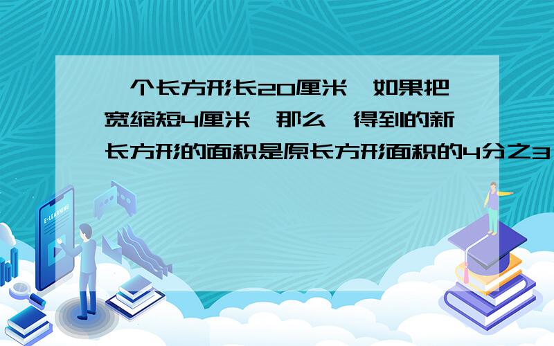 一个长方形长20厘米,如果把宽缩短4厘米,那么,得到的新长方形的面积是原长方形面积的4分之3,原来长方形周长